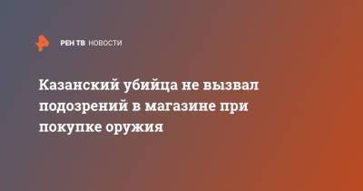 Ильназ Галявиев - Казанский убийца не вызвал подозрений в магазине при покупке оружия - ren.tv - Казань - Йошкар-Ола