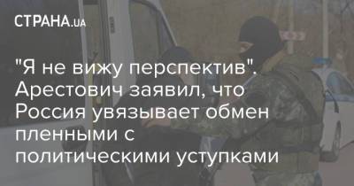 Алексей Арестович - "Я не вижу перспектив". Арестович заявил, что Россия увязывает обмен пленными с политическими уступками - strana.ua - Россия - Киев - Крым