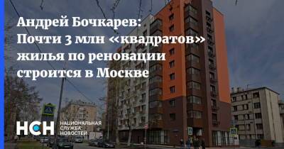 Андрей Бочкарев - Андрей Бочкарев: Почти 3 млн «квадратов» жилья по реновации строится в Москве - nsn.fm - Москва