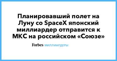 Александр Мисуркин - Планировавший полет на Луну со SpaceX японский миллиардер отправится к МКС на российском «Союзе» - forbes.ru