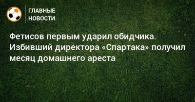 Антон Фетисов - Фетисов первым ударил обидчика. Избивший директора «Спартака» получил месяц домашнего ареста - bombardir.ru