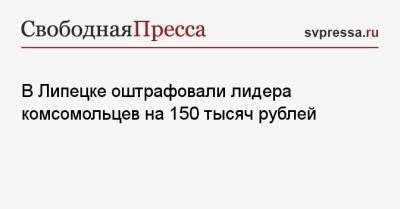 В Липецке оштрафовали лидера комсомольцев на 150 тысяч рублей - svpressa.ru - Липецкая обл. - Липецк