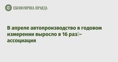 В апреле автопроизводство в годовом измерении выросло в 16 раз – ассоциация - epravda.com.ua