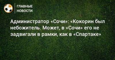 Александр Кокорин - Администратор «Сочи»: «Кокорин был небожитель. Может, в «Сочи» его не задвигали в рамки, как в «Спартаке» - bombardir.ru - Сочи