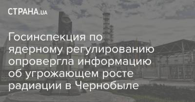 Госинспекция по ядерному регулированию опровергла информацию об угрожающем росте радиации в Чернобыле - strana.ua
