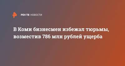 В Коми бизнесмен избежал тюрьмы, возместив 786 млн рублей ущерба - ren.tv - респ. Коми - Усинск