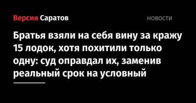 Братья взяли на себя вину за кражу 15 лодок, хотя похитили только одну: суд оправдал их, заменив реальный срок на условный - nversia.ru - Саратов