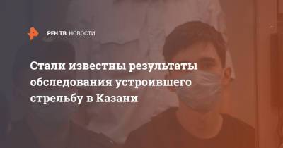 Стали известны результаты обследования устроившего стрельбу в Казани - ren.tv - Казань