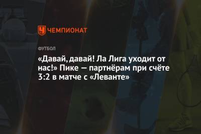 Жерар Пик - «Давай, давай! Ла Лига уходит от нас!» Пике — партнёрам при счёте 3:2 в матче с «Леванте» - championat.com - Испания