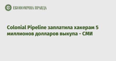 Colonial Pipeline заплатила хакерам 5 миллионов долларов выкупа - СМИ - epravda.com.ua - США