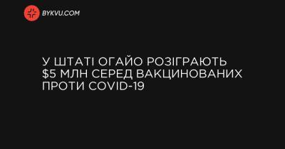 У штаті Огайо розіграють $5 млн серед вакцинованих проти COVID-19 - bykvu.com - шт. Огайо
