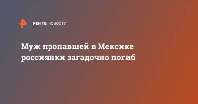 Муж пропавшей в Мексике россиянки загадочно погиб - ren.tv - Екатеринбург - Мексика