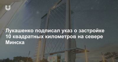 Александр Лукашенко - Лукашенко подписал указ о застройке 10 квадратных километров на севере Минска - news.tut.by - Минск - Эмираты - Строительство