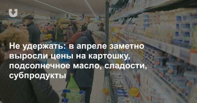 Не удержать: в апреле заметно выросли цены на картошку, подсолнечное масло, сладости, субпродукты - news.tut.by - Торговля