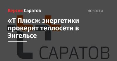 «Т Плюс»: энергетики проверят теплосети в Энгельсе - nversia.ru - Саратов