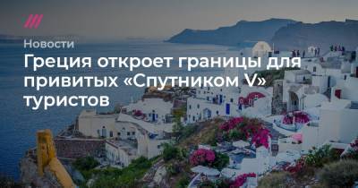 Греция откроет границы для привитых «Спутником V» туристов - tvrain.ru - Греция