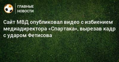 Антон Фетисов - Сайт МВД опубликовал видео с избиением медиадиректора «Спартака», вырезав кадр с ударом Фетисова - bombardir.ru