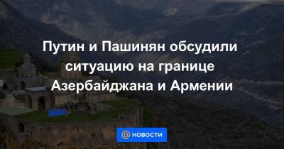 Владимир Путин - Путин и Пашинян обсудили ситуацию на границе Азербайджана и Армении - news.mail.ru - Азербайджан - Сюникская обл.