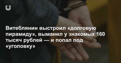 Витеблянин выстроил «долговую пирамиду», выманил у знакомых 160 тысяч рублей — и попал под «уголовку» - news.tut.by - Витебск - Витебская обл.