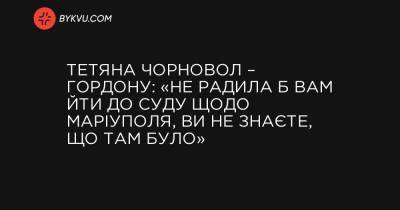 Тетяна Чорновол – Гордону: «Не радила б вам йти до суду щодо Маріуполя, ви не знаєте, що там було» - bykvu.com - місто Маріуполь