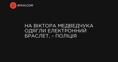 На Віктора Медведчука одягли електронний браслет, – поліція - bykvu.com