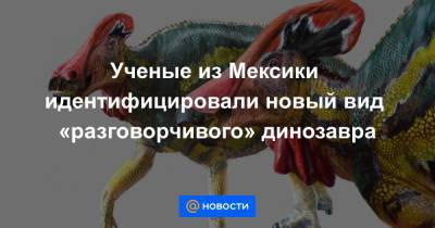 Ученые из Мексики идентифицировали новый вид «разговорчивого» динозавра - news.mail.ru - Мексика