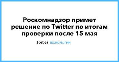 Роскомнадзор примет решение по Twitter по итогам проверки после 15 мая - forbes.ru - Россия - Twitter