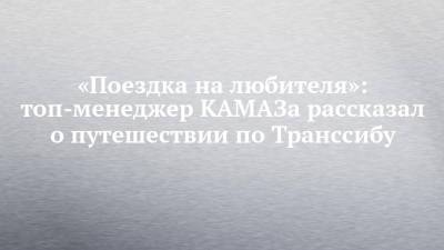 «Поездка на любителя»: топ-менеджер КАМАЗа рассказал о путешествии по Транссибу - chelny-izvest.ru - Москва - Владивосток