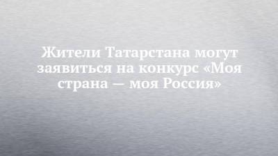 Жители Татарстана могут заявиться на конкурс «Моя страна — моя Россия» - chelny-izvest.ru - респ. Татарстан