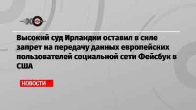 Высокий суд Ирландии оставил в силе запрет на передачу данных европейских пользователей социальной сети Фейсбук в США - echo.msk.ru - Ирландия