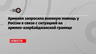 Никол Пашинян - Армения запросила военную помощь у России в связи с ситуацией на армяно-азербайджанской границе - echo.msk.ru - Москва - Азербайджан - Ереван - Баку
