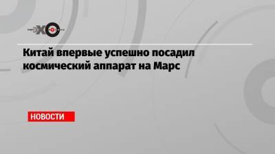 Китай впервые успешно посадил космический аппарат на Марс - echo.msk.ru