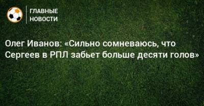 Олег Иванов - Иван Сергеев - Олег Иванов: «Сильно сомневаюсь, что Сергеев в РПЛ забьет больше десяти голов» - bombardir.ru - Уфа