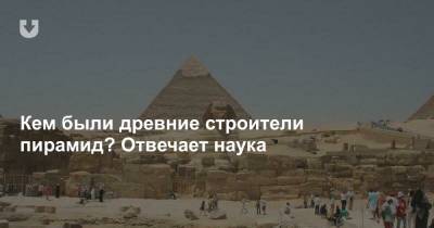 Кем были древние строители пирамид? Отвечает наука - news.tut.by - Египет