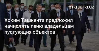 Хоким Ташкента предложил начислять пеню владельцам пустующих объектов - gazeta.uz - Узбекистан - Ташкент