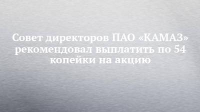 Совет директоров ПАО «КАМАЗ» рекомендовал выплатить по 54 копейки на акцию - chelny-izvest.ru