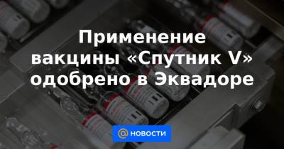 Кирилл Дмитриев - Применение вакцины «Спутник V» одобрено в Эквадоре - news.mail.ru - Эквадор