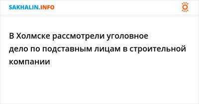 В Холмске рассмотрели уголовное дело по подставным лицам в строительной компании - sakhalin.info - Холмск