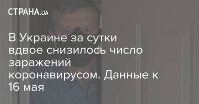 Максим Степанов - В Украине за сутки вдвое снизилось число заражений коронавирусом. Данные к 16 мая - strana.ua - Украина