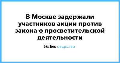 Валерий Рашкин - Павел Тарасов - В Москве задержали участников акции против закона о просветительской деятельности - forbes.ru - Москва