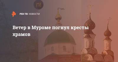 Ветер в Муроме погнул кресты храмов - ren.tv - Владимирская обл.