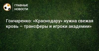Виктор Гончаренко - Гончаренко: «Краснодару» нужна свежая кровь – трансферы и игроки академии» - bombardir.ru - Краснодар