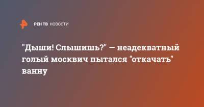"Дыши! Слышишь?" — неадекватный голый москвич пытался "откачать" ванну - ren.tv - Москва