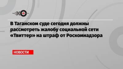 В Таганском суде сегодня должны рассмотреть жалобу социальной сети «Твиттер» на штраф от Роскомнадзора - echo.msk.ru - район Таганский