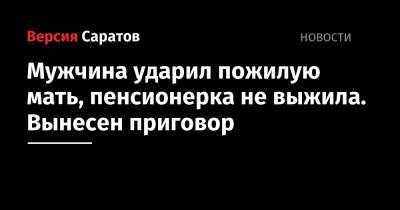 Мужчина ударил пожилую мать, пенсионерка не выжила. Вынесен приговор - nversia.ru - Балаково