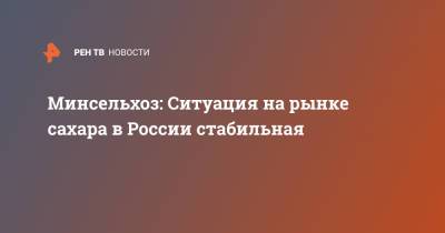 Минсельхоз: Ситуация на рынке сахара в России стабильная - ren.tv