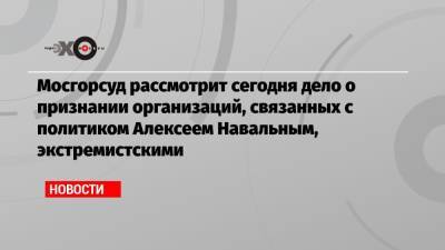 Алексей Навальный - Мосгорсуд рассмотрит сегодня дело о признании организаций, связанных с политиком Алексеем Навальным, экстремистскими - echo.msk.ru