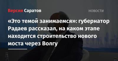 Валерий Радаев - «Это темой занимаемся»: губернатор Радаев рассказал, на каком этапе находится строительство нового моста через Волгу - nversia.ru
