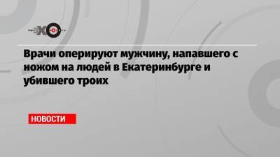 Врачи оперируют мужчину, напавшего с ножом на людей в Екатеринбурге и убившего троих - echo.msk.ru - Екатеринбург - Свердловская обл.