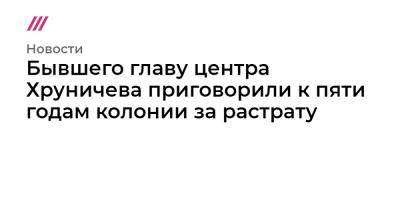 Юрий Яковлев - Бывшего главу центра Хруничева приговорили к пяти годам колонии за растрату - tvrain.ru